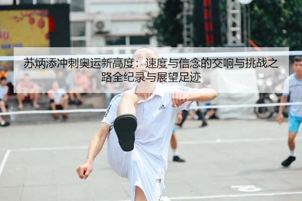 苏炳添冲刺奥运新高度：速度与信念的交响与挑战之路全纪录与展望足迹