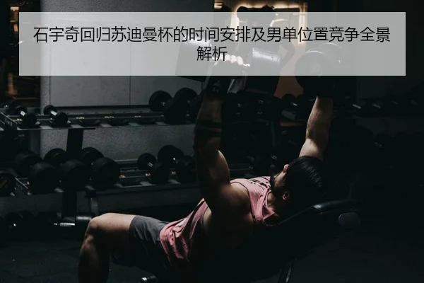 石宇奇回归苏迪曼杯的时间安排及男单位置竞争全景解析