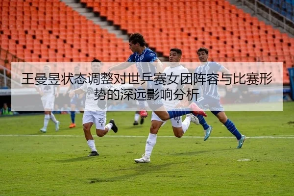 王曼昱状态调整对世乒赛女团阵容与比赛形势的深远影响分析
