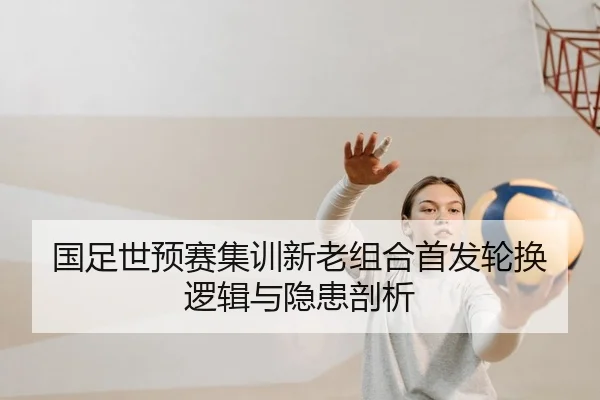 国足世预赛集训新老组合首发轮换逻辑与隐患剖析